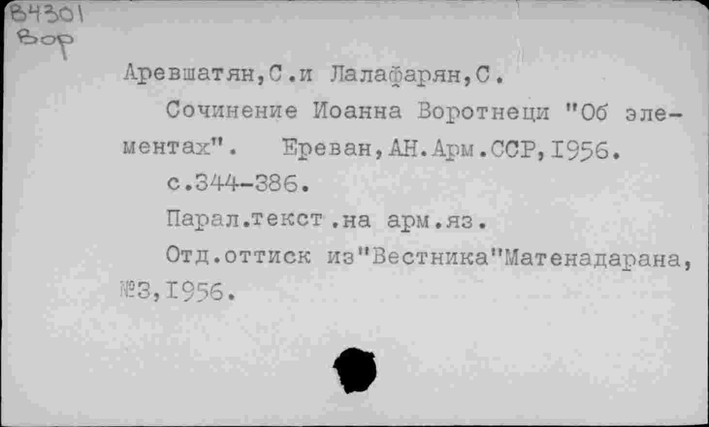 ﻿Аревшатян,С.и Лалафарян,С.
Сочинение Иоанна Воротнеци ”06 элементах”.	Ереван,АН.Ары.ССР,1956.
с.344-386.
Парал.текст.на арм.яз.
Отд.оттиск из”Вестника"Матенадарана, №3,1956.